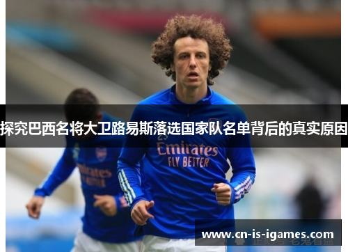 探究巴西名将大卫路易斯落选国家队名单背后的真实原因