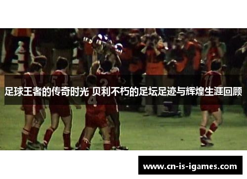 足球王者的传奇时光 贝利不朽的足坛足迹与辉煌生涯回顾