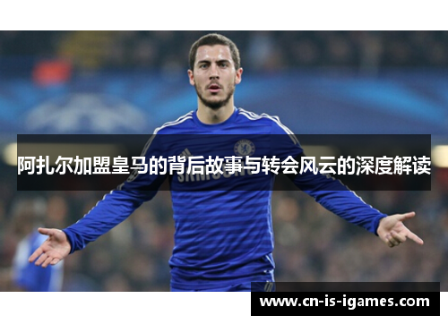阿扎尔加盟皇马的背后故事与转会风云的深度解读