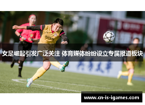 女足崛起引发广泛关注 体育媒体纷纷设立专属报道板块