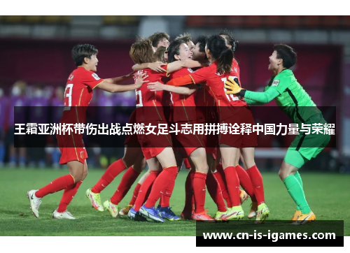 王霜亚洲杯带伤出战点燃女足斗志用拼搏诠释中国力量与荣耀
