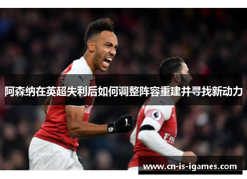 阿森纳在英超失利后如何调整阵容重建并寻找新动力 阿森纳在英超失利后如何调整阵容重建并寻找新动力