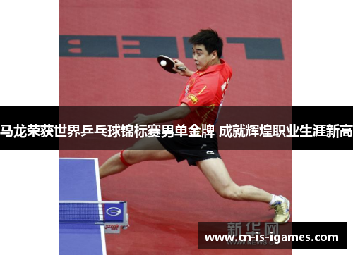 马龙荣获世界乒乓球锦标赛男单金牌 成就辉煌职业生涯新高
