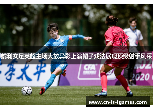 戴利女足英超主场大放异彩上演帽子戏法展现顶级射手风采